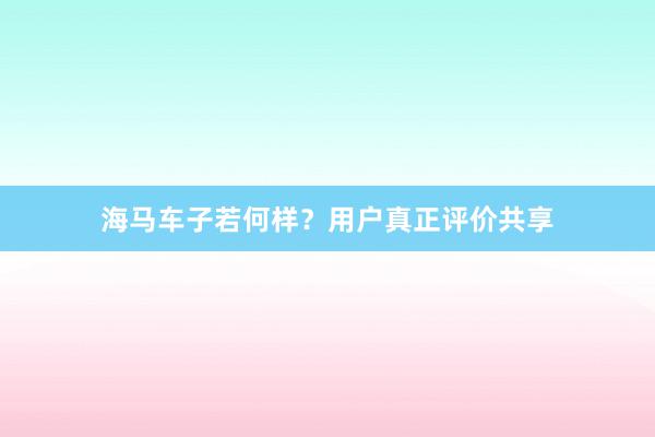 海马车子若何样？用户真正评价共享