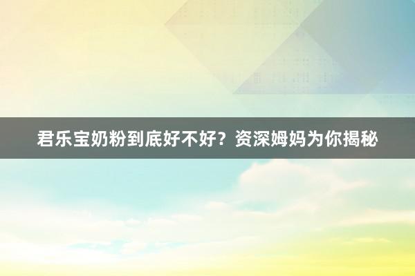 君乐宝奶粉到底好不好？资深姆妈为你揭秘