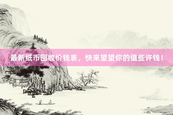 最新纸币回收价钱表，快来望望你的值些许钱！