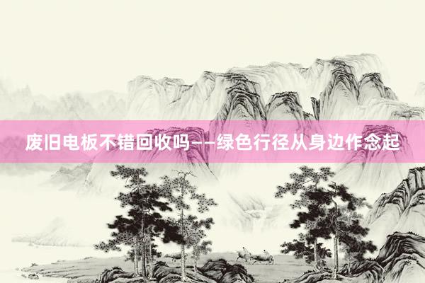 废旧电板不错回收吗——绿色行径从身边作念起