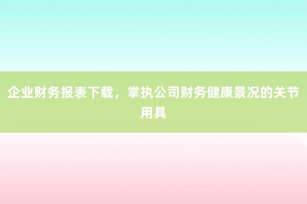 企业财务报表下载，掌执公司财务健康景况的关节用具