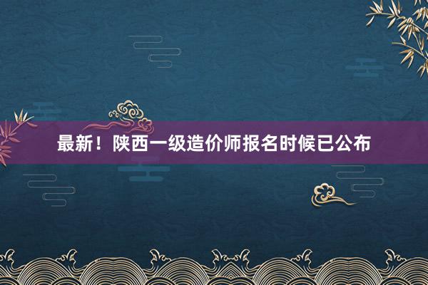 最新！陕西一级造价师报名时候已公布