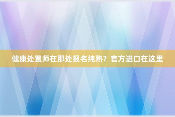 健康处置师在那处报名纯熟？官方进口在这里