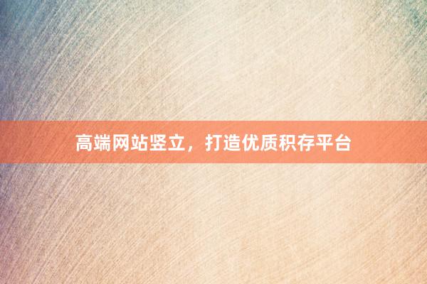 高端网站竖立，打造优质积存平台